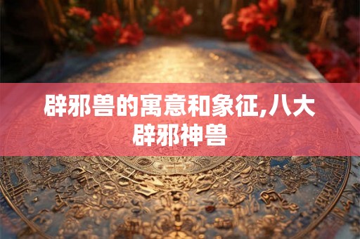 辟邪兽的寓意和象征,八大辟邪神兽 辟邪兽的寓意和象征,八大辟邪神兽