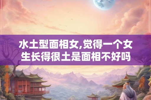 水土型面相女,觉得一个女生长得很土是面相不好吗 水土型面相女,觉得一个女生长得很土是面相不好吗