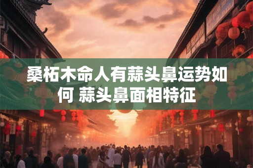 桑柘木命人有蒜头鼻运势如何 蒜头鼻面相特征 桑柘木命人有蒜头鼻运势如何 蒜头鼻面相特征