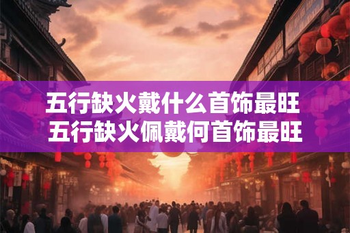 五行缺火戴什么首饰最旺 五行缺火佩戴何首饰最旺