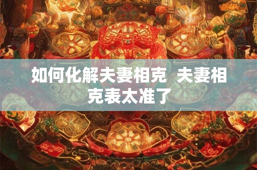 如何化解夫妻相克 夫妻相克表太准了 如何化解夫妻相克 夫妻相克表太准了