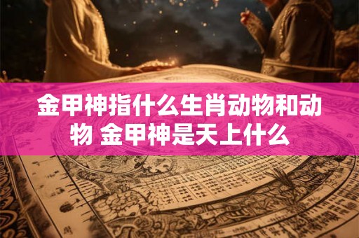 金甲神指什么生肖动物和动物 金甲神是天上什么 金甲神指什么生肖动物和动物 金甲神是天上什么