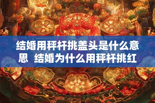 结婚用秤杆挑盖头是什么意思 结婚为什么用秤杆挑红盖头 结婚用秤杆挑盖头是什么意思 结婚为什么用秤杆挑红盖头