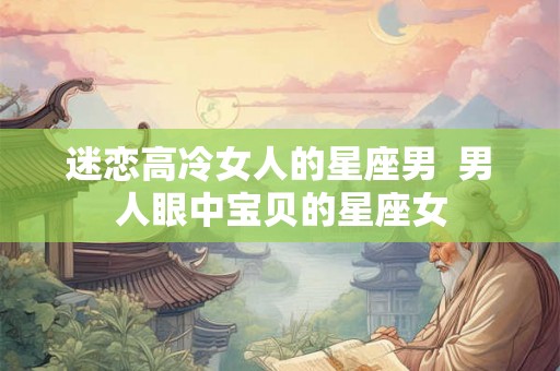 迷恋高冷女人的星座男  男人眼中宝贝的星座女