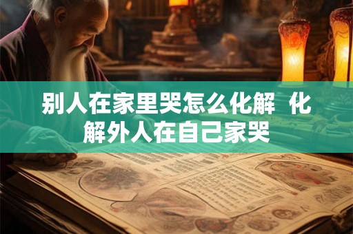 别人在家里哭怎么化解 化解外人在自己家哭 别人在家里哭怎么化解 化解外人在自己家哭