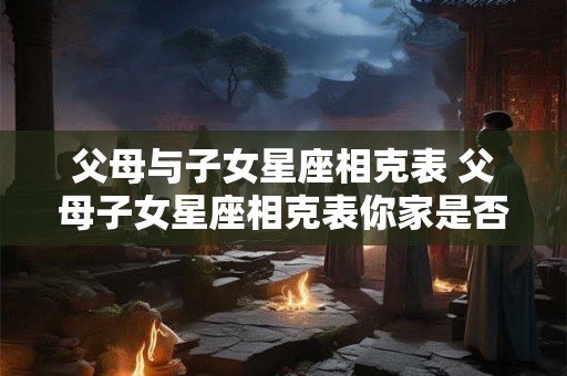 父母与子女星座相克表 父母子女星座相克表你家是否也有这些情况 父母与子女星座相克表 父母子女星座相克表你家是否也有这些情况