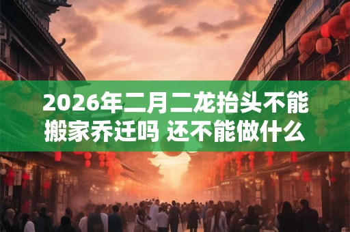 2026年二月二龙抬头不能搬家乔迁吗 还不能做什么 2026年二月二龙抬头不能搬家乔迁吗 还不能做什么