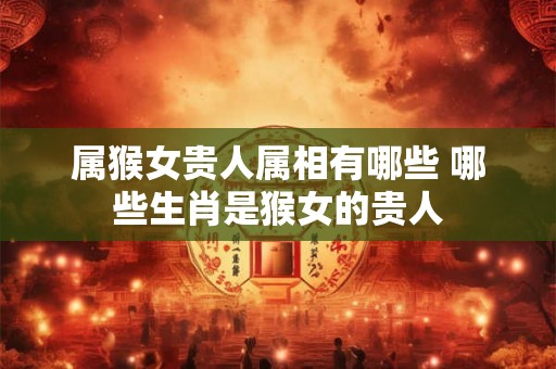 属猴女贵人属相有哪些 哪些生肖是猴女的贵人 属猴女贵人属相有哪些 哪些生肖是猴女的贵人