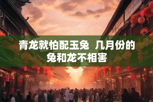 青龙就怕配玉兔  几月份的兔和龙不相害