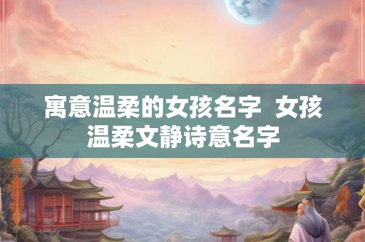寓意温柔的女孩名字  女孩温柔文静诗意名字