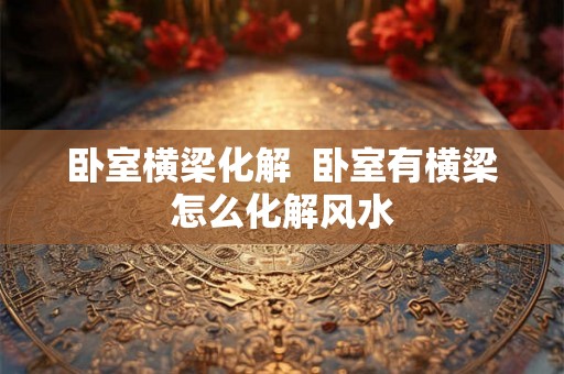 卧室横梁化解  卧室有横梁怎么化解风水