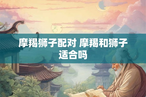 摩羯狮子配对 摩羯和狮子适合吗