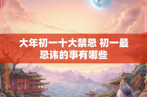 大年初一十大禁忌 初一最忌讳的事有哪些 大年初一十大禁忌 初一最忌讳的事有哪些