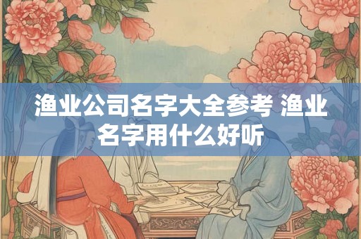 渔业公司名字大全参考 渔业名字用什么好听 渔业公司名字大全参考 渔业名字用什么好听