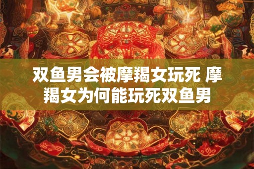 双鱼男会被摩羯女玩死 摩羯女为何能玩死双鱼男