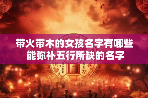 带火带木的女孩名字有哪些 能弥补五行所缺的名字