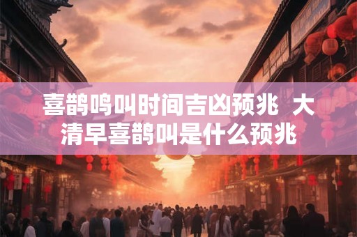 喜鹊鸣叫时间吉凶预兆  大清早喜鹊叫是什么预兆