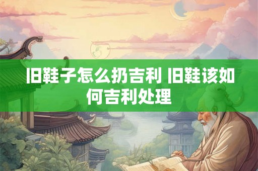 旧鞋子怎么扔吉利 旧鞋该如何吉利处理