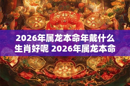 2026年属龙本命年戴什么生肖好呢 2026年属龙本命年戴什么好