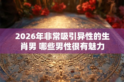2026年非常吸引异性的生肖男 哪些男性很有魅力