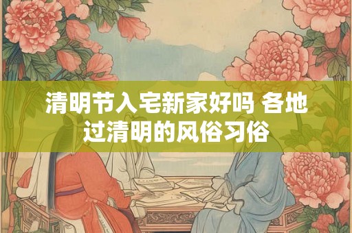 清明节入宅新家好吗 各地过清明的风俗习俗