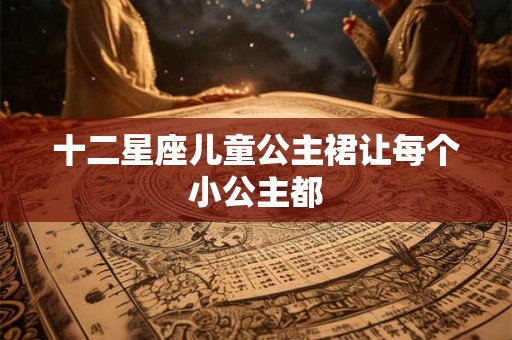 十二星座儿童公主裙让每个小公主都