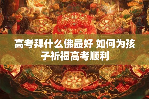 高考拜什么佛最好 如何为孩子祈福高考顺利