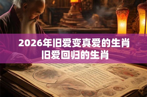 2026年旧爱变真爱的生肖 旧爱回归的生肖