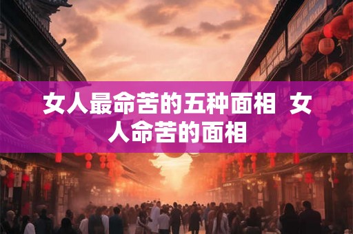 女人最命苦的五种面相  女人命苦的面相