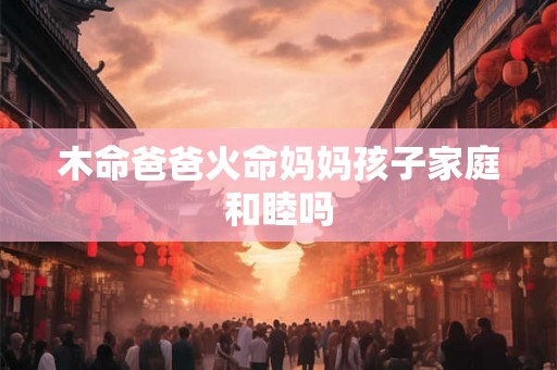 木命爸爸火命妈妈孩子家庭和睦吗 木命爸爸火命妈妈孩子家庭和睦吗