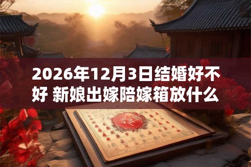 2026年12月3日结婚好不好 新娘出嫁陪嫁箱放什么