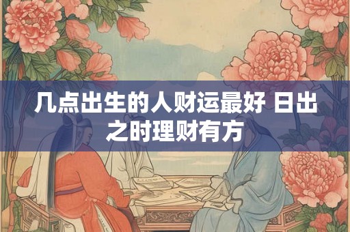 几点出生的人财运最好 日出之时理财有方