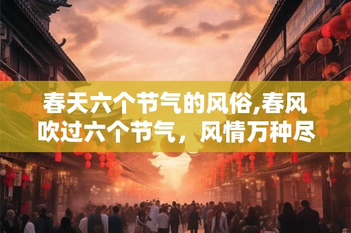 春天六个节气的风俗,春风吹过六个节气，风情万种尽显生机