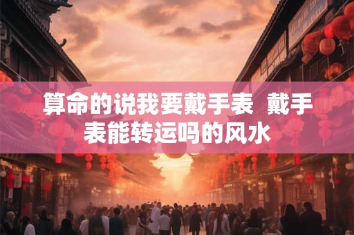 算命的说我要戴手表  戴手表能转运吗的风水