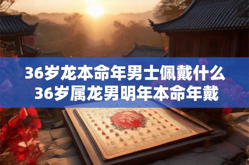 36岁龙本命年男士佩戴什么 36岁属龙男明年本命年戴什么好