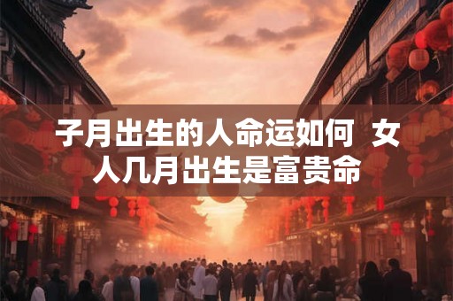 子月出生的人命运如何  女人几月出生是富贵命