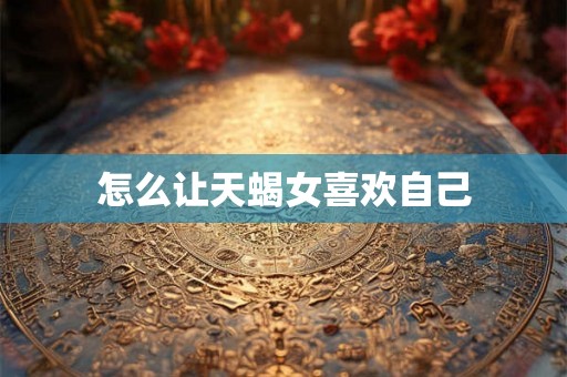 怎么让天蝎女喜欢自己 怎么让天蝎女喜欢自己