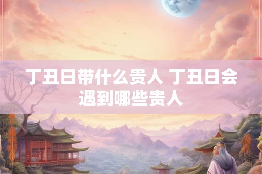 丁丑日带什么贵人 丁丑日会遇到哪些贵人