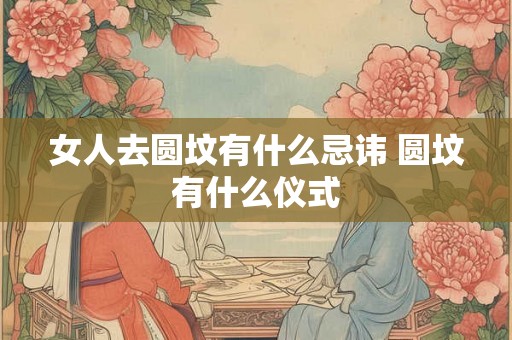 女人去圆坟有什么忌讳 圆坟有什么仪式 女人去圆坟有什么忌讳 圆坟有什么仪式