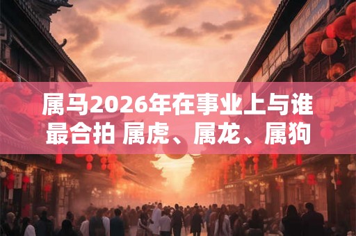属马2026年在事业上与谁最合拍 属虎、属龙、属狗 属马2026年在事业上与谁最合拍 属虎、属龙、属狗