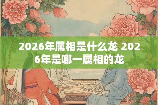 2026年属相是什么龙 2026年是哪一属相的龙