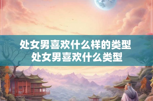 处女男喜欢什么样的类型 处女男喜欢什么类型