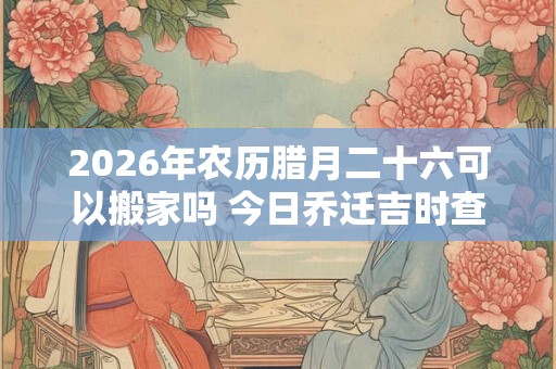 2026年农历腊月二十六可以搬家吗 今日乔迁吉时查询