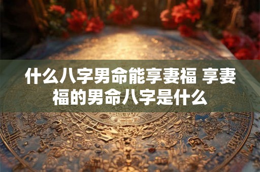 什么八字男命能享妻福 享妻福的男命八字是什么