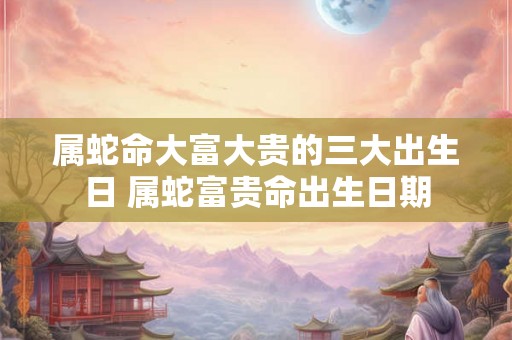 属蛇命大富大贵的三大出生日 属蛇富贵命出生日期