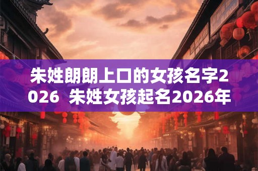 朱姓朗朗上口的女孩名字2026  朱姓女孩起名2026年属虎