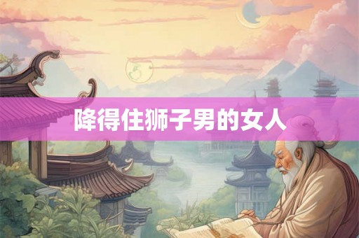 降得住狮子男的女人 降得住狮子男的女人