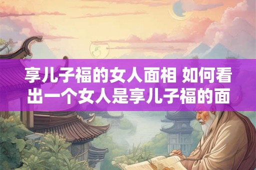享儿子福的女人面相 如何看出一个女人是享儿子福的面相