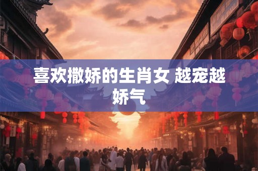 喜欢撒娇的生肖女 越宠越娇气