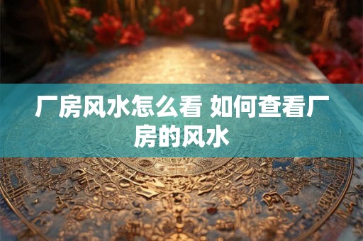 厂房风水怎么看 如何查看厂房的风水 厂房风水怎么看 如何查看厂房的风水